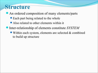 Structure
An ordered composition of many elements/parts
Each part being related to the whole
Also related to other elements within it
Inter-relationship of elements constitute SYSTEM
Within each system, elements are selected & combined
to build up structure
 