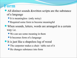 Form
All distinct sounds &written scripts are the substance
of a language
It is meaningless (only noisy)
Required some form to become meaningful
When sounds, letters, words are arranged in a certain
way i.e.
We can see some meaning in them
It becomes form of a language
It is just like a shapeless log of wood
The carpenter makes a chair / table out of it
He changes substance into form
 