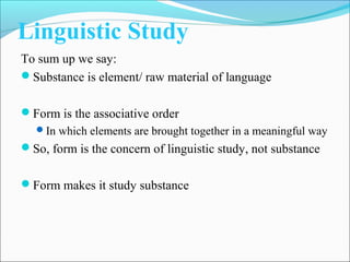 Linguistic Study
To sum up we say:
Substance is element/ raw material of language
Form is the associative order
In which elements are brought together in a meaningful way
So, form is the concern of linguistic study, not substance
Form makes it study substance
 