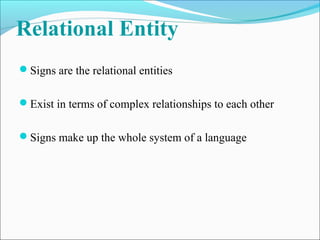 Relational Entity
Signs are the relational entities
Exist in terms of complex relationships to each other
Signs make up the whole system of a language
 