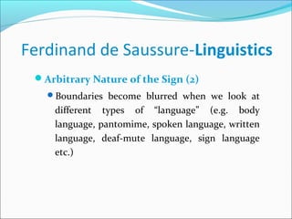 Ferdinand de Saussure-Linguistics
Arbitrary Nature of the Sign (2)
Boundaries become blurred when we look at
different types of “language” (e.g. body
language, pantomime, spoken language, written
language, deaf-mute language, sign language
etc.)
 