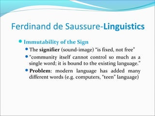Ferdinand de Saussure-Linguistics
Immutability of the Sign
The signifier (sound-image) “is fixed, not free”
“community itself cannot control so much as a
single word; it is bound to the existing language.”
Problem: modern language has added many
different words (e.g. computers, “teen” language)
 
