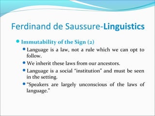 Ferdinand de Saussure-Linguistics
Immutability of the Sign (2)
Language is a law, not a rule which we can opt to
follow.
We inherit these laws from our ancestors.
Language is a social “institution” and must be seen
in the setting.
“Speakers are largely unconscious of the laws of
language.”
 