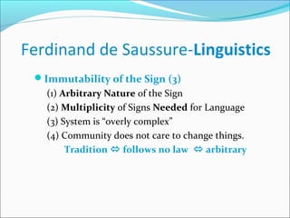 Ferdinand de Saussure-Linguistics
Immutability of the Sign (3)
(1) Arbitrary Nature of the Sign
(2) Multiplicity of Signs Needed for Language
(3) System is “overly complex”
(4) Community does not care to change things.
Tradition  follows no law  arbitrary
 