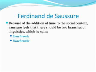 Ferdinand de Saussure
Because of the addition of time to the social context,
Saussure feels that there should be two branches of
linguistics, which he calls:
Synchronic
Diachronic
 