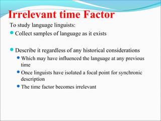 Irrelevant time Factor
To study language linguists:
Collect samples of language as it exists
Describe it regardless of any historical considerations
Which may have influenced the language at any previous
time
Once linguists have isolated a focal point for synchronic
description
The time factor becomes irrelevant
 