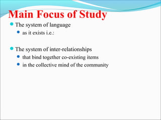 Main Focus of Study
The system of language
 as it exists i.e.:
The system of inter-relationships
 that bind together co-existing items
 in the collective mind of the community
 