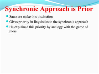 Synchronic Approach is Prior
Saussure make this distinction
Gives priority in linguistics to the synchronic approach
He explained this priority by analogy with the game of
chess
 