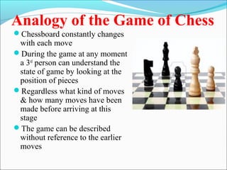 Analogy of the Game of Chess
Chessboard constantly changes
with each move
During the game at any moment
a 3rd
person can understand the
state of game by looking at the
position of pieces
Regardless what kind of moves
& how many moves have been
made before arriving at this
stage
The game can be described
without reference to the earlier
moves
 