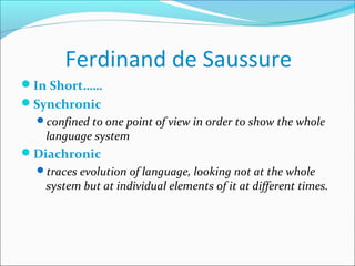 Ferdinand de Saussure
In Short……
Synchronic
confined to one point of view in order to show the whole
language system
Diachronic
traces evolution of language, looking not at the whole
system but at individual elements of it at different times.
 