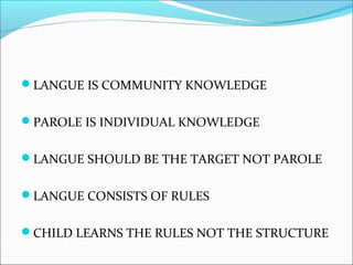 LANGUE IS COMMUNITY KNOWLEDGE
PAROLE IS INDIVIDUAL KNOWLEDGE
LANGUE SHOULD BE THE TARGET NOT PAROLE
LANGUE CONSISTS OF RULES
CHILD LEARNS THE RULES NOT THE STRUCTURE
 