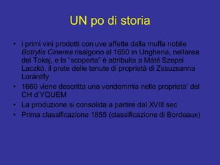 UN po di storia i primi vini prodotti con uve affette dalla muffa nobile  Botrytis Cinerea  risalgono al 1650 in Ungheria, nell'area del Tokaj, e la “scoperta” è attribuita a Máté Szepsi Laczkó, il prete delle tenute di proprietà di Zssuzsanna Lorántfly 1660 viene descritta una vendemmia nelle proprieta’ del CH d’YQUEM La produzione si consolida a partire dal XVIII sec Prima classificazione 1855 (classificazione di Bordeaux) 
