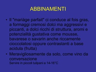 ABBINAMENTI Il "mariàge parfait" ci conduce al fois gras, a formaggi cremosi dolci ma aggressivi e piccanti, a dolci ricchi di struttura, aromi e potenzialità gustativa come mousse, bavarese o savarin anche riccamente cioccolatosi oppure contrastanti a base acidula (frutta) Meravigliosamente da solo, come vino da conversazione Servire in piccoli tulipani a 14-16°C 