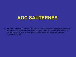 AOC SAUTERNES   Art. 1er.  - (Modifié, D. 14 sept. 1953, art. 2) - Seuls ont droit à l'appellation contrôlée " Sauternes " les vins blancs qui, répondant aux conditions ci-après énumérées, ont été récoltés sur le territoire des communes de Sauternes, Bommes, Fargues, Preignac et Barsac 
