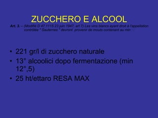 ZUCCHERO E ALCOOL Art. 3.  – (Modifié D 47.1115 23 juin 1947, art 7) Les vins blancs ayant droit à l'appellation contrôlée " Sauternes " devront  provenir de mouts contenant au min : : 221 gr/l di zucchero naturale 13° alcoolici dopo fermentazione (min 12°,5) 25 ht/ettaro RESA MAX 