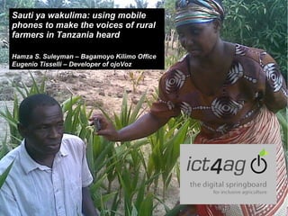 Sauti ya wakulima: using mobile
phones to make the voices of rural
farmers in Tanzania heard
Hamza S. Suleyman – Bagamoyo Kilimo Office
Eugenio Tisselli – Developer of ojoVoz

 