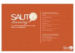 CANAIS DE INTERATIVIDADE

                                      WEBSITE

                                      www.sautlearning.com

                                      TWITTER

                                      twitter/sautlearning

                                      FACEBOOK

Um canal de conhecimento para você.   facebook/sautlearning
Salte com inteligência.               E-MAIL

                                      sautlearning@sautlink.com



                                      CANAIS DE RELACIONAMENTO

                                      Alessandra Fernandes
                                      alessandrafernandes@sautlink.com
                                      Celular 11 7631-8869
                                      Nextel 11 7749-0330




                                                                         Grupo



                                                                         Supplier Chain Network
 