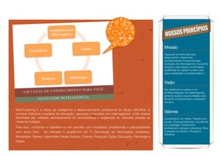 !




                                                                                                                     OS
                            !"#$%&'(")&*+$,+
                             -&.$/"$'0)&12+                                                          NOSSO S PRINCÍPI

                                                 -3/212+                                             Missão
             -1"23%#1/&*+
                                                                                                     Capacitar proﬁssionais para
                                                                                                     desenvolver e disseminar
                                                                                                     conhecimentos inovadores para
                                                                                                     produção de cibernegócios, buscando
                                                                                                     sempre a valorização e a formação
                                                                                                     qualiﬁcada do capital humano com
                                                                                                     responsabilidade e proﬁssionalismo.

                      8$293&2*+          41/526172+
                                                                                                     Visão
                            I M E N T O PA R A VO C Ê .                                              Ser referência no ensino e na
         UM CANAL DE CONHEC                                                                          proﬁssionalização de cibernegócios,
                                                                                                     gerando ações e oportunidades para
                                               IA .
                   SA LT E CO M IN TE LI GÊ NC                                                       fomentar e proporcionar o potencial
                                                                                                     humano.


    SAUTLearning é a célula de inteligência e desenvolvimento proﬁssional do Grupo SAUTlink. É
    primeira instituição brasileria de educação, pesquisa e inovação em cibernegócios, onde nossas
                                                                                                     Valores
    atividades são voltadas exclusivamente às necessidades e exigências do mercado perante as        Cumprimento de metas, Trabalho em
    novas tecnologias.                                                                               equipe, Comprometimento, Excelência
                                                                                                     em qualidade, Crescimento
    Para isso, contamos e trabalhamos em parceria com empresas, proﬁssionais e pesquisadores         proﬁssional e pessoal, Liderança, Ética
    com know how       de mercado e acadêmico em TI (Tecnologia da Informação), Estatística,         e respeito ao cliente e Ousadia e
                                                                                                     otimismo
    Mobilidade, Games, Hipermídia, Redes Sociais, Cinema, Produção Digital, Educação, Psicologia e
    Direito.
 