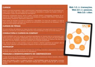 CURSOS                                                                                                             Web 1.0 são transações.
Nossos cursos são de extensão e visam o aprimoramento e capacitação proﬁssional, são de curta duração com            Web 2.0 são pessoas.
carga horária variada. São cursos destinados a proﬁssionais, estudantes ou aqueles que desejam conhecer e
compreender o oceano de potencialidade dos cibernegócios.
                                                                                                                           Web 3.0 é ciber.
Oferecemos conhecimento técnico, teórico e prático, buscando atender a necessidades emergentes de um
mercado tão volátil. Nossa grade tem mais de 20 cursos divididos em 5 grandes CIBER ÁREAS: Cibernegócios,
Cibermarketing, Cibergames, Cibercultura e Cibermundo
Nossa equipe de docentes é formada por acadêmicos e especialistas. Os cursos são modulares e no ﬁnal de
cada curso serão emitidos certiﬁcados de frequência aos participantes cujas ausências não ultrapassem 10% do
número de horas indicado para cada curso.

CURSOS DE FÉRIAS
Os cursos de férias são realizados nos meses de janeiro e julho, possuem uma carga horária entre 4 e 12 horas. A
dinâmica e o formato dos cursos de férias é idêntica dos cursos de extensão, só que num formato intensivo.

CONSULTORIA E CURSOS IN-COMPANY
A SAUTLEARNING conta com equipe de consultores especializados em diversas áreas do conhecimento ciber.
Tendo como foco uma atuação multidisciplinar, toda a execução dos serviços oferecidos pela SAUTLEARNING
são permeados por atividades conjuntas de proﬁssionais de diferentes formações, em especial, das áreas aﬁns,
garantindo uma maior eﬁciência, adequação e precisão para as soluções apresentadas.
Este diferencial permite à nossa empresa a busca de métodos e diretrizes especiﬁcas que agregam valor às
nossas ações e garantem uma análise global e integrada de cada uma das questões apresentadas.

WORKSHOP
Contamos com um calendário mensal de workshops com os principais executivos, pesquisadores e formadores
de opinião na arte de gerar relacionamentos em cibernegócios.

PESQUISA & DESENVOLVIMENTO DE CIBERNEGÓCIOS
O núcleo de Pesquisa da SAUTLEARNING se mostra estruturada e preparada para oferecer soluções a diferentes
questões, sempre alinhada às necessidades do mercado.
Tendo como ﬁlosoﬁa a ética e a melhoria contínua, a SAUTLEARNING dispõe de ferramentas e recursos
humanos aptos a identiﬁcar e aplicar a alternativa indicada para a solução correta de cada um de seus
serviços.
 
