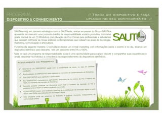 PROGRAMA                                                                                       // Traga um dispositivo e faça
DISPOSITIVO & CONHECIMENTO                                                                    upload no seu conhecimento! //


   SAUTlearning em parceria estratégica com a SAUTVerde, ambas empresas do Grupo SAUTlink,
   apresenta ao mercado uma proposta inédita de responsabilidade social e produtiva, com uma
   grade mensal de um (1) Workshop com duração de 2 a 4 horas para proﬁssionais e estudantes
   que desejam conhecer as novas práticas contemporâneas que rodeiam as áreas de tecnologia,
   marketing, comunicação e arte/cultura.
   Funciona da seguinte maneira: O convidado recebe um e-mail marketing com informações sobre o evento e no dia, levando um
   dispositivo eletrônico para descarte, terá um desconto entre 5% a 100%.
   Mais do que um programa de responsabilidade social é uma oportunidade para o grupo discutir e compartilhar suas experiências e
   ainda, despertar no indivíduo a consciência do reaproveitamento de dispositivos eletrônicos.

     Regulamento do Programa
                                                                                 o, ou seja em perfeitas
                                                o com a possibilidade de reus
       ✓    Entende-se um DISPOSITIVO usad
            condições.
                                                                                enciamento do Workshop.
                                            será realizada no momento do cred
       ✓    A pré avaliação do DISPOSITIVO
                                            o e protocolado.
       ✓    Todo DISPOSITIVO será registrad
                                                                                  mo de 5% e máximo de
                                             participante, descontos de no míni
       ✓    Seu DISPOSITIVO concederá ao
                                               Workshop.
            100% no momento da inscrição do
                                                                                 o de inscrição on line e
                                              Workshop quem ﬁzer o cadastr
       ✓     Somente poderão participar do
                                               indicado no convite.
             posteriormente o RSVP no telefone
                                                                                   produção digital ou será
                                                  o para ﬁns de re-distribuição de
        ✓    O DISPOSITIVO doado será reutilizad
                                             em reciclagem digital
             doado para ONGs especializadas
                                                                                       , independente de
                                                   ou ﬁnalizado a qualquer momento
        ✓    Este programa pode ser suspenso
             comunicação prévia.
 