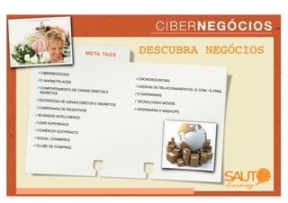 C IB E R N E G Ó CI O S
                           M E TA TA G S           DESCUBRA NEGÓCIOS
  ✓CIBERNEGÓCIOS

 ✓E-MARKETPLACE                                  ✓CROWDSOURCIN
               S                                               G

 ✓COMPORTAMEN                                    ✓CADEIAS DE RE
              TO DE CANAIS DIRE                                 LACIONAMENTOS
                                                                              ( E-CRM / E-PRM)
  INDIRETOS                     TOS E
                                                 ✓E-DATAMINING
 ✓ESTRATÉGIA DE                                  ✓TECNOLOGIAS M
                  CANAIS DIRETOS                                 ÓVEIS
                                   E INDIRETOS
 ✓CAMPANHAS DE                                   ✓HIPERMAPAS E
                  INCENTIVOS                                   MASHUPS
✓BUSINESS INTE
              LLIGENCE
✓USER EXPERIEN
                 CE
✓COMÉRCIO ELET
                 RÔNICO
✓SOCIAL COMMER
                  CE
✓CLUBE DE COM
             PRAS
 