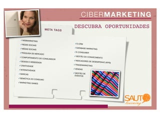 C IBE R MA R KE T I NG
                           M E TA TA G S
                                           DESCUBRA OPORTUNIDADES

  ✓WEBMARKETING

 ✓REDES SOCIAIS                             ✓E-CRM

 ✓MÍDIAS SOCIAIS                            ✓DATABASE MAR
                                                            KETING

 ✓PESQUISA DE M                             ✓E-CONSUMER
               ERCADO
                                           ✓GESTÃO DO CO
 ✓COMPORTAMEN                                            NHEC   IMENTO
                  TO DO CONSUMID
                                 OR
 ✓DESIGN E WEBDE                           ✓INDICADORES DE
                SIGN                                         DESEMPENHO (KPI
                                                                            S)
✓CRIATIVIDADE                              ✓TRADEMARKETI
                                                           NG

✓INTERATIVIDADE                            ✓VENDAS

✓MARCAS                                    ✓GESTÃO DE
                                            EVENTOS
✓SEMIÓTICA DO CO
                   NSUMO
✓MARKETING GA
              MES
 