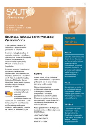 10




 O mundo é ciber.
 O conhecimento é ciber.
 Você é ciber.


EDUCAÇÃO, INOVAÇÃO E CRIATIVIDADE EM                                                 NOSSOS
CIBERNEGÓCIOS
                                                                                     PRINCÍPIOS
A SAUTlearning é a célula de
inteligência e desenvolvimento
profissional da SAUTlink.

É primeira instituição brasileria de                                                 MISSÃO
educação, pesquisa e inovação em
cibernegócios, nossas atividades são                                                 Capacitar profissionais para
voltadas exclusivamente as                                                           desenvolver e disseminar
necessidades e exigências do                                                         conhecimentos inovadores
Mercado perante as novas                                                             para produção de
tecnologias.                                                                         cibernegócios, buscando
                                                                                 !   sempre a valorização e a
Para isso, contamos e trabalhamos
                                                                                     formação qualificada do
em parceria com empresas,
                                                                                     capital humano com
profissionais e pesquisadores com        CURSOS                                      responsabilidade e
know how de mercado e acadêmico
                                                                                     profissionalismo.
em TI (Tecnologia da Informação),        Nossos cursos são de extensão e
Estatística, Mobilidade, Games,          visam o aprimoramento e capacitação
Hipermídia, Redes Sociais, Cinema,       profissional, são de curta duração
                                                                                     VISÃO
Produção Digital, Educação,              com carga horária variada.
Psicologia e Direito.                    São cursos destinados a                     Ser referência no ensino e
            Realizamos programas e       profissionais, estudantes ou aqueles        na profissionalização de
            conteúdos no formato         que desejam conhecer e                      cibernegócios, gerando
            presencial,                  compreender o oceano de                     ações e oportunidades para
            semipresencial ou            potencialidade dos cibernegócios.           fomentar e proporcionar o
            totalmente a distância, de   Oferecemos conhecimento técnico,            potencial humano.
acordo com sua necessidade. Ainda        teórico e prático, buscando atender a
temos uma grade anual de cursos          necessidades emergentes de um
pré-formatados nas áreas de              mercado tão volátil.                        VALORES
marketing, trademarketing, pesquisa      Nossa grade tem mais de 12 (doze)
                                                                                     Cumprimento de metas,
de mercado e novas tecnologias.          cursos divididos em 5 (cinco) grandes
                                                                                     Trabalho em equipe,
                                         CIBER ÁREAS:
                                                                                     Comprometimento,
                                         • CIBERMARKTING                             Excelência em qualidade,
                                                                                     Crescimento profissional e
                                         • CIBERNEGÓCIOS
                                                                                     pessoal, Liderança,
                                         • CIBERCULTURA                              Respeito ao cliente,
 