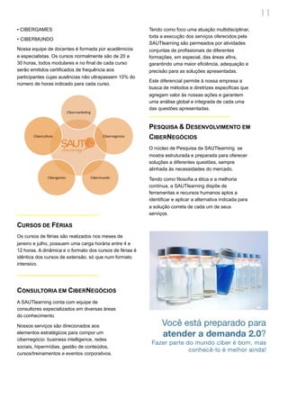 11
• CIBERGAMES                                              Tendo como foco uma atuação multidisciplinar,
                                                          toda a execução dos serviços oferecidos pela
• CIBERMUNDO
                                                          SAUTlearning são permeados por atividades
Nossa equipe de docentes é formada por acadêmicos         conjuntas de profissionais de diferentes
e especialistas. Os cursos normalmente são de 20 a        formações, em especial, das áreas afins,
30 horas, todos modulares e no final de cada curso        garantindo uma maior eficiência, adequação e
serão emitidos certificados de frequência aos             precisão para as soluções apresentadas.
participantes cujas ausências não ultrapassem 10% do
                                                          Este diferencial permite à nossa empresa a
número de horas indicado para cada curso.
                                                          busca de métodos e diretrizes especificas que
                                                          agregam valor às nossas ações e garantem
                                                          uma análise global e integrada de cada uma
                                                          das questões apresentadas.


                                                          PESQUISA & DESENVOLVIMENTO EM
                                                          CIBERNEGÓCIOS
                                                          O núcleo de Pesquisa da SAUTlearning se
                                                          mostra estruturada e preparada para oferecer
                                                          soluções a diferentes questões, sempre
                                                          alinhada às necessidades do mercado.

                                                          Tendo como filosofia a ética e a melhoria
                                                          contínua, a SAUTlearning dispõe de
                                                          ferramentas e recursos humanos aptos a
                                                          identificar e aplicar a alternativa indicada para
                                                          a solução correta de cada um de seus
                                                          serviços.

CURSOS DE FÉRIAS
Os cursos de férias são realizados nos meses de
janeiro e julho, possuem uma carga horária entre 4 e
12 horas. A dinâmica e o formato dos cursos de férias é
idêntica dos cursos de extensão, só que num formato
intensivo.




CONSULTORIA EM CIBERNEGÓCIOS
A SAUTlearning conta com equipe de
consultores especializados em diversas áreas
do conhecimento.

Nossos serviços são direcionados aos
elementos estratégicos para compor um
cibernegócio: business intelligence, redes
sociais, hipermídias, gestão de conteúdos,
cursos/treinamentos e eventos corporativos.
 