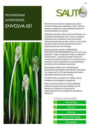 13




TECNOLOGIAS
SUSTENTÁVEIS,
                SAUTverde cria e levanta situações para análise
ENVOLVA-SE!     somente voltada para a perspectiva “verde”, fazendo
                alusão às questões de responsabilidade produtiva e
                social levantadas num período.

                Trabalharemos estas análises de diversas formas, em
                encontros multiformatados como: fóruns, workshops,
                seminários e/ou congressos, tendo como grande
                diferencial a tarefa que se dará a cada um, pois o tema
                discutido poderá se tornar produto tanto de uma
                empresa quanto de uma instituição.

                SAUTverde possui também o PROGRAMA
                DISPOSITIVO & CONHECIMENTO como uma de suas
                propostas: “Traga um Dispositivo e faça um Upload no
                Conhecimento” – lançado nas grades mensais de
                workshops e eventos da célula, com o intuito de criar e
                aumentar a cultura sustentável e a responsabilidade
                social dentro dos ambientes corporativos.

                Esta proposta trabalha com a distribuição de
                descontos aos participantes dos eventos e workshops
                nos valores de 5 a 100% para aqueles que levarem
                dispositivos eletrônicos para descarte.
                E a SAUTverde em parceria com ONGs e outras
                entidades se encarregará de resgatá-los.
                Mais do que um programa de responsabilidade
                produtiva e social é uma oportunidade única de
                despertar no indivíduo a consciência do
                reaproveitamento e da reciclagem de dispositivos
                eletrônicos.


                            CANAIS DE INTERATIVIDADE
 