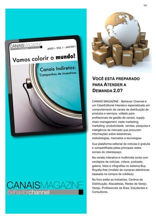 14




                         1 - JAN'2011
             ANO I - VOL


                  ndo!
Vamos colorir o mu
                         :
         Canais Indiretos s
                      Incentivo
         Campanhas de
                                        VOCÊ ESTÁ PREPARADO
                                        PARA ATENDER A
                                        DEMANDA 2.0?

                                        CANAIS MAGAZINE - Behavior Channel é
                                        um CiberEditorial Interativo especializado em
                                        comportamento de canais de distribuição de
                                        produtos e serviços, voltado para
                                        profissionais de gestão de canais, supply
                                        chain management, trade marketing,
                                        marketing, produtividade, vendas, pesquisa e
                                        inteligência de mercado que procuram
                                        informações sobre estatísticas,
                                        metodologias, mercados e tecnologias.

                                        Sua plataforma editorial de notícias é gratuita
                                        e compartilhada pelas principais redes
                                        sociais do ciberespaço.
                                        Na versão interativa e multimídia conta com
                                        cardápios de notícias, vídeos, podcasts,
                                        galeria, fotos e infografias no sistema Buy
                                        Royalty-free (modelo de compras eletrônicas
                                        baseada na compra de créditos).
                                        No foco estão as Indústrias, Centros de
                                        Distribuição, Atacadistas, Redes de Varejo,
                                        Varejo, Profissionais da Área, Estudantes e
                                        Consultores.
 
