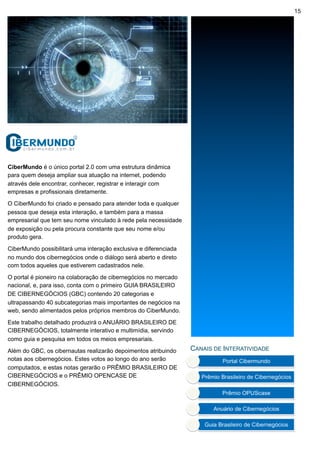 15




CiberMundo é o único portal 2.0 com uma estrutura dinâmica
para quem deseja ampliar sua atuação na internet, podendo
através dele encontrar, conhecer, registrar e interagir com
empresas e profissionais diretamente.

O CiberMundo foi criado e pensado para atender toda e qualquer
pessoa que deseja esta interação, e também para a massa
empresarial que tem seu nome vinculado à rede pela necessidade
de exposição ou pela procura constante que seu nome e/ou
produto gera.

CiberMundo possibilitará uma interação exclusiva e diferenciada
no mundo dos cibernegócios onde o diálogo será aberto e direto
com todos aqueles que estiverem cadastrados nele.

O portal é pioneiro na colaboração de cibernegócios no mercado
nacional, e, para isso, conta com o primeiro GUIA BRASILEIRO
DE CIBERNEGÓCIOS (GBC) contendo 20 categorias e
ultrapassando 40 subcategorias mais importantes de negócios na
web, sendo alimentados pelos próprios membros do CiberMundo.

Este trabalho detalhado produzirá o ANUÁRIO BRASILEIRO DE
CIBERNEGÓCIOS, totalmente interativo e multimídia, servindo
como guia e pesquisa em todos os meios empresariais.

Além do GBC, os cibernautas realizarão depoimentos atribuindo     CANAIS DE INTERATIVIDADE
notas aos cibernegócios. Estes votos ao longo do ano serão
computados, e estas notas gerarão o PRÊMIO BRASILEIRO DE
CIBERNEGÓCIOS e o PRÊMIO OPENCASE DE
CIBERNEGÓCIOS.
 