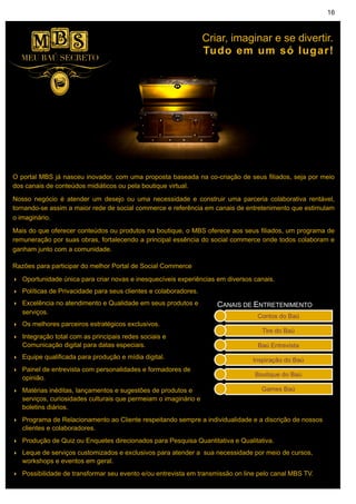16



                                                                 Criar, imaginar e se divertir.
                                                                 Tudo em um só lugar!




O portal MBS já nasceu inovador, com uma proposta baseada na co-criação de seus filiados, seja por meio
dos canais de conteúdos midiáticos ou pela boutique virtual.

Nosso negócio é atender um desejo ou uma necessidade e construir uma parceria colaborativa rentável,
tornando-se assim a maior rede de social commerce e referência em canais de entretenimento que estimulam
o imaginário.

Mais do que oferecer conteúdos ou produtos na boutique, o MBS oferece aos seus filiados, um programa de
remuneração por suas obras, fortalecendo a principal essência do social commerce onde todos colaboram e
ganham junto com a comunidade.

Razões para participar do melhor Portal de Social Commerce

‣ Oportunidade única para criar novas e inesquecíveis experiências em diversos canais.
‣ Políticas de Privacidade para seus clientes e colaboradores.
‣ Excelência no atendimento e Qualidade em seus produtos e          CANAIS DE ENTRETENIMENTO
  serviços.
‣ Os melhores parceiros estratégicos exclusivos.
‣ Integração total com as principais redes sociais e
  Comunicação digital para datas especiais.
‣ Equipe qualificada para produção e mídia digital.
‣ Painel de entrevista com personalidades e formadores de
  opinião.
‣ Matérias inéditas, lançamentos e sugestões de produtos e
  serviços, curiosidades culturais que permeiam o imaginário e
  boletins diários.
‣ Programa de Relacionamento ao Cliente respeitando sempre a individualidade e a discrição de nossos
  clientes e colaboradores.
‣ Produção de Quiz ou Enquetes direcionados para Pesquisa Quantitativa e Qualitativa.
‣ Leque de serviços customizados e exclusivos para atender a sua necessidade por meio de cursos,
  workshops e eventos em geral.
‣ Possibilidade de transformar seu evento e/ou entrevista em transmissão on line pelo canal MBS TV.
 