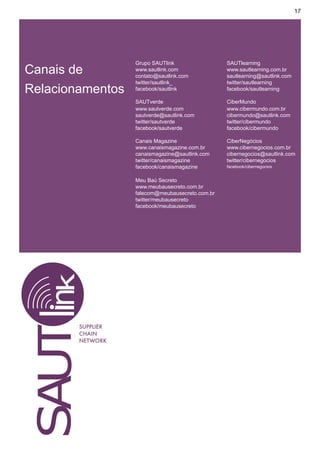 17




                   Grupo SAUTlink                 SAUTlearning
Canais de          www.sautlink.com
                   contato@sautlink.com
                                                  www.sautlearning.com.br
                                                  sautlearning@sautlink.com
                   twitter/sautlink_              twitter/sautlearning
Relacionamentos    facebook/sautlink              facebook/sautlearning

                   SAUTverde                      CiberMundo
                   www.sautverde.com              www.cibermundo.com.br
                   sautverde@sautlink.com         cibermundo@sautlink.com
                   twitter/sautverde              twitter/cibermundo
                   facebook/sautverde             facebook/cibermundo

                   Canais Magazine                CiberNegócios
                   www.canaismagazine.com.br      www.cibernegocios.com.br
                   canaismagazine@sautlink.com    cibernegocios@sautlink.com
                   twitter/canaismagazine         twitter/cibernegocios
                   facebook/canaismagazine        facebook/cibernegocios


                   Meu Baú Secreto
                   www.meubausecreto.com.br
                   falecom@meubausecreto.com.br
                   twitter/meubausecreto
                   facebook/meubausecreto




        SUPPLIER
        CHAIN
        NETWORK
 