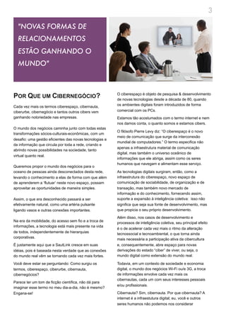 3

  "NOVAS FORMAS DE
  RELACIONAMENTOS
  ESTÃO GANHANDO O
  MUNDO"



POR QUE UM CIBERNEGÓCIO?                                 O ciberespaço é objeto de pesquisa & desenvolvimento
                                                         de novas tecnologias desde a década de 80, quando
                                                         os ambientes digitais foram introduzidos de forma
Cada vez mais os termos ciberespaço, cibernauta,
ciberurbe, cibernegócio e tantos outros cibers vem       comercial com os PCs.
ganhando notoriedade nas empresas.                       Estamos tão acostumados com o termo internet e nem
                                                         nos damos conta, o quanto somos e estamos cibers.
O mundo dos negócios caminha junto com todas estas
                                                         O filósofo Pierre Levy diz: “O ciberespaço é o novo
transformações sócios-culturais-econômicas, com um
                                                         meio de comunicação que surge da interconexão
desafio: uma gestão eficientes das novas tecnologias e
                                                         mundial de computadores.” O termo especifica não
da informação que circula por toda a rede, criando e
                                                         apenas a infraestrutura material de comunicação
abrindo novas possibilidades na sociedade, tanto
                                                         digital, mas também o universo oceânico de
virtual quanto real.
                                                         informações que ele abriga, assim como os seres
                                                         humanos que navegam e alimentam esse serviço.
Queremos propor o mundo dos negócios para o
oceano de pessoas ainda desconectados desta rede,        As tecnologias digitais surgiram, então, como a
levando o conhecimento a elas de forma com que além      infraestrutura do ciberespaço, novo espaço de
de aprenderem a ‘flutuar’ neste novo espaço, possam      comunicação de sociabilidade, de organização e de
aproveitar as oportunidades de maneira simples.          transação, mas também novo mercado de
                                                         informação e do conhecimento, fornecendo assim,
Assim, o que era desconhecido passará a ser              suporte a expansão à inteligência coletiva: isso não
efetivamente natural, como uma artéria pulsante          significa que seja sua fonte de desenvolvimento, mas
ligando vasos e outras conexões importantes.             que propicia o seu próprio desenvolvimento.

                                                         Além disso, nos casos de desenvolvimento e
Na era da mobilidade, do acesso sem fio e a troca de     processos de inteligência coletiva, seu principal efeito
informações, a tecnologia está mais presente na vida
                                                         é o de acelerar cada vez mais o ritmo da alteração
de todos, independentemente de hierarquias               tecnossocial e tecnoambiental, o que torna ainda
corporativas.                                            mais necessária a participação ativa da cibercultura
É justamente aqui que a SautLink cresce em suas          e, consequentemente, abre espaço para novas
idéias, pois é baseada nesta verdade que as conexões     derivações do estado “ciber” de viver, ou seja, o
do mundo real vêm se tornando cada vez mais fortes.      mundo digital como extensão do mundo real.

Você deve estar se perguntando: Como surgiu os           Todavia, em um contexto de sociedade e economia
termos, ciberespaço, ciberurbe, cibernauta,              digital, o mundo dos negócios Wi-Fi ou/e 3G, a troca
cibernegócios?                                           de informações envolve cada vez mais os
                                                         cibernautas, cada um com seus interesses pessoais
Parece ter um tom de ficção científica, não dá para
                                                         e/ou profissionais.
imaginar esse termo no meu dia-a-dia, não é mesmo?
Engana-se!                                               Cibernauta? Sim, cibernauta. Por que cibernauta? A
                                                         internet é a infraestutura digital; eu, você e outros
                                                         seres humanos não podemos nos considerar
 