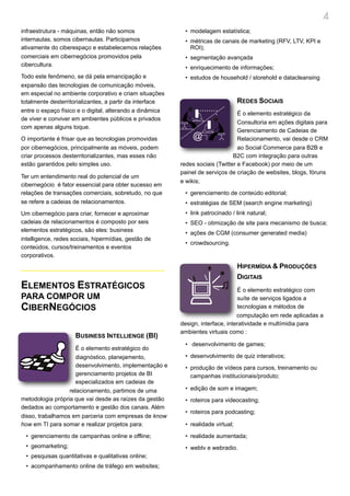 4
infraestrutura - máquinas, então não somos                 • modelagem estatística;
internautas, somos cibernautas. Participamos               • métricas de canais de marketing (RFV, LTV, KPI e
ativamente do ciberespaço e estabelecemos relações           ROI);
comerciais em cibernegócios promovidos pela                • segmentação avançada
cibercultura.                                              • enriquecimento de informações;
Todo este fenômeno, se dá pela emancipação e               • estudos de household / storehold e datacleansing
expansão das tecnologias de comunicação móveis,
em especial no ambiente corporativo e criam situações
totalmente desterritorializantes, a partir da interface                           REDES SOCIAIS
entre o espaço físico e o digital, alterando a dinâmica                          É o elemento estratégico da
de viver e conviver em ambientes públicos e privados
                                                                                 Consultoria em ações digitais para
com apenas alguns toque.
                                                                                 Gerenciamento de Cadeias de
O importante é frisar que as tecnologias promovidas                              Relacionamento, vai desde o CRM
por cibernegócios, principalmente as móveis, podem                               ao Social Commerce para B2B e
criar processos desterritorializantes, mas esses não                           B2C com integração para outras
estão garantidos pelo simples uso.                        redes sociais (Twitter e Facebook) por meio de um
                                                          painel de serviços de criação de websites, blogs, fóruns
Ter um entendimento real do potencial de um
                                                          e wikis;
cibernegócio é fator essencial para obter sucesso em
relações de transações comerciais, sobretudo, no que       • gerenciamento de conteúdo editorial;
se refere a cadeias de relacionamentos.                    • estratégias de SEM (search engine marketing)
Um cibernegócio para criar, fornecer e aproximar           • link patrocinado / link natural;
cadeias de relacionamentos é composto por seis             • SEO - otimização de site para mecanismo de busca;
elementos estratégicos, são eles: business                 • ações de CGM (consumer generated media)
intelligence, redes sociais, hipermídias, gestão de
                                                           • crowdsourcing.
conteúdos, cursos/treinamentos e eventos
corporativos.
                                                                                  HIPERMÍDIA & PRODUÇÕES
                                                                                  DIGITAIS
ELEMENTOS ESTRATÉGICOS                                                           É o elemento estratégico com
PARA COMPOR UM                                                                   suíte de serviços ligados a
CIBERNEGÓCIOS                                                                    tecnologias e métodos de
                                                                                 computação em rede aplicadas a
                                                          design, interface, interatividade e multímidia para
                                                          ambientes virtuais como :
                     BUSINESS INTELLIENGE (BI)
                                                           • desenvolvimento de games;
                    É o elemento estratégico do
                    diagnóstico, planejamento,             • desenvolvimento de quiz interativos;
                    desenvolvimento, implementação e       • produção de vídeos para cursos, treinamento ou
                    gerenciamento projetos de BI             campanhas institucionais/produto;
                    especializados em cadeias de
                  relacionamento, partimos de uma          • edição de som e imagem;
metodologia própria que vai desde as raízes da gestão      • roteiros para videocasting;
dedados ao comportamento e gestão dos canais. Além
                                                           • roteiros para podcasting;
disso, trabalhamos em parceria com empresas de know
how em TI para somar e realizar projetos para:             • realidade virtual;

 • gerenciamento de campanhas online e offline;            • realidade aumentada;
 • geomarketing;                                           • webtv e webradio.
 • pesquisas quantitativas e qualitativas online;
 • acompanhamento online de tráfego em websites;
 