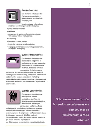 5
                      GESTÃO CONTEÚDO
                      É o elemento estratégico do
                      Planejamento, produção e
                      gerenciamento de conteúdos
                      editoriais para:

                    •jornais, revistas, informativos,
   matérias, newsletter para ambiente digital;
 • pesquisas de mercado;
 • celulares;
 • programas de webtv em formato de webcast,
   videocases, vídeos institucionais;
 • e-learning;
 • relatórios e cases studies;
 • infografia interativa; email marketing;
 • espaço publicitário (banners, links patrocionados,
   anúncios e destaques).


                      CURSOS / TREINAMENTOS
                      É o elemento estratégico da
                      realização de programas e
                      conteúdos no formato presencial,
                      semipresencial ou totalmente a
                      distância, de acordo com sua
                    necessidade. Ainda temos uma
grade anual de cursos pré-formatados nas áreas de
cibernegócios, cibermarketing, cibergames, cibercultura
e cibermundos para as áreas de rh, marketing,
trademarketing, pesquisa de mercado e ti. Nossa equipe
de docentes é formada por acadêmicos e especialistas
reconhecidos.



                      EVENTOS CORPORATIVOS
                      É o elemento estratégico da
                      realização de eventos
                      corporativos com foco no              "Os relacionamentos são
                      desenvolvimento institucional, na
                      realização de convenções,
                    seminários e workshops. Essa
                                                          baseados em interesses em
modalidade de evento é conhecida como uma das
principais ferramentas para manter, estimular e                      comum, mas se
aproximar grupos de empresas e profissionais em busca
de interesses comuns. A SAUTlink realiza o                      movimentam a todo
Planejamento e a execução desses eventos para você
que busca ampliar a exposição do                                          instante."
seu Cibernegócio no competitivo mercado globalizado.
 