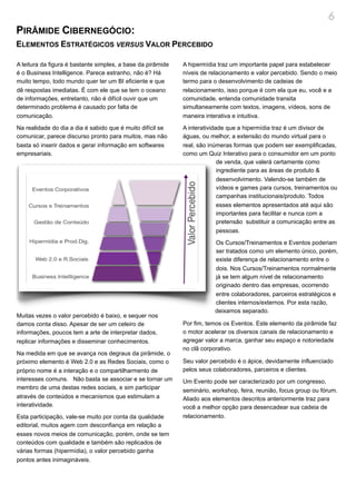 6
PIRÂMIDE CIBERNEGÓCIO:
ELEMENTOS ESTRATÉGICOS VERSUS VALOR PERCEBIDO

A leitura da figura é bastante simples, a base da pirâmide   A hipermídia traz um importante papel para estabelecer
é o Business Intelligence. Parece estranho, não é? Há        níveis de relacionamento e valor percebido. Sendo o meio
muito tempo, todo mundo quer ter um BI eficiente e que       termo para o desenvolvimento de cadeias de
dê respostas imediatas. É com ele que se tem o oceano        relacionamento, isso porque é com ela que eu, você e a
de informações, entretanto, não é difícil ouvir que um       comunidade, entenda comunidade transita
determinado problema é causado por falta de                  simultaneamente com textos, imagens, vídeos, sons de
comunicação.                                                 maneira interativa e intuitiva.

Na realidade do dia a dia é sabido que é muito difícil se    A interatividade que a hipermídia traz é um divisor de
comunicar, parece discurso pronto para muitos, mas não       águas, ou melhor, a extensão do mundo virtual para o
basta só inserir dados e gerar informação em softwares       real, são inúmeras formas que podem ser exemplificadas,
empresariais.                                                como um Quiz Interativo para o consumidor em um ponto
                                                                           de venda, que valerá certamente como
                                                                           ingrediente para as áreas de produto &
                                                                           desenvolvimento. Valendo-se também de
                                                                           vídeos e games para cursos, treinamentos ou
                                                                           campanhas institucionais/produto. Todos
                                                                           esses elementos apresentados até aqui são
                                                                           importantes para facilitar e nunca com a
                                                                           pretensão substituir a comunicação entre as
                                                                           pessoas.

                                                                         Os Cursos/Treinamentos e Eventos poderiam
                                                                         ser tratados como um elemento único, porém,
                                                                         existe diferença de relacionamento entre o
                                                                         dois. Nos Cursos/Treinamentos normalmente
                                                                         já se tem algum nível de relacionamento
                                                                         originado dentro das empresas, ocorrendo
                                                                         entre colaboradores, parceiros estratégicos e
                                                                         clientes internos/externos. Por esta razão,
                                                                         deixamos separado.
Muitas vezes o valor percebido é baixo, e sequer nos
damos conta disso. Apesar de ser um celeiro de               Por fim, temos os Eventos. Este elemento da pirâmide faz
informações, poucos tem a arte de interpretar dados,         o motor acelerar os diversos canais de relacionamento e
replicar informações e disseminar conhecimentos.             agregar valor a marca, ganhar seu espaço e notoriedade
                                                             no clã corporativo.
Na medida em que se avança nos degraus da pirâmide, o
próximo elemento é Web 2.0 e as Redes Sociais, como o        Seu valor percebido é o ápice, devidamente influenciado
próprio nome é a interação e o compartilharmento de          pelos seus colaboradores, parceiros e clientes.
interesses comuns. Não basta se associar e se tornar um      Um Evento pode ser caracterizado por um congresso,
membro de uma destas redes sociais, e sim participar         seminário, workshop, feira, reunião, focus group ou fórum.
através de conteúdos e mecanismos que estimulam a            Aliado aos elementos descritos anteriormente traz para
interatividade.                                              você a melhor opção para desencadear sua cadeia de
Esta participação, vale-se muito por conta da qualidade      relacionamento.
editorial, muitos agem com desconfiança em relação a
esses novos meios de comunicação, porém, onde se tem
conteúdos com qualidade e também são replicados de
várias formas (hipermídia), o valor percebido ganha
pontos antes inimagináveis.
 