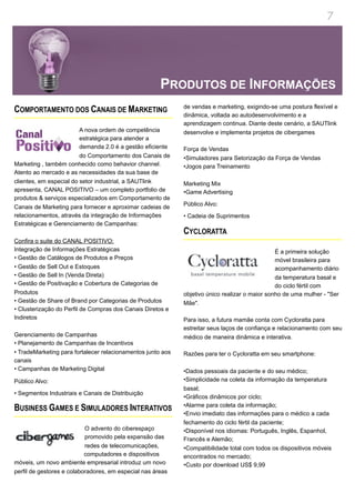 7




                                                      PRODUTOS DE INFORMAÇÕES
                                                             de vendas e marketing, exigindo-se uma postura flexível e
COMPORTAMENTO DOS CANAIS DE MARKETING                        dinâmica, voltada ao autodesenvolvimento e a
                                                             aprendizagem continua. Diante deste cenário, a SAUTlink
                         A nova ordem de competência         desenvolve e implementa projetos de cibergames
                         estratégica para atender a
                         demanda 2.0 é a gestão eficiente    Força de Vendas
                         do Comportamento dos Canais de      •Simuladores para Setorização da Força de Vendas
Marketing , também conhecido como behavior channel.          •Jogos para Treinamento
Atento ao mercado e as necessidades da sua base de
clientes, em especial do setor industrial, a SAUTlink        Marketing Mix
apresenta, CANAL POSITIVO – um completo portfolio de         •Game Advertising
produtos & serviços especializados em Comportamento de
                                                             Público Alvo:
Canais de Marketing para fornecer e aproximar cadeias de
relacionamentos, através da integração de Informações        • Cadeia de Suprimentos
Estratégicas e Gerenciamento de Campanhas:
                                                             CYCLORATTA
Confira o suite do CANAL POSITIVO:
Integração de Informações Estratégicas                                                          É a primeira solução
• Gestão de Catálogos de Produtos e Preços                                                      móvel brasileira para
• Gestão de Sell Out e Estoques                                                                 acompanhamento diário
• Gestão de Sell In (Venda Direta)                                                              da temperatura basal e
• Gestão de Positivação e Cobertura de Categorias de                                            do ciclo fértil com
Produtos                                                     objetivo único realizar o maior sonho de uma mulher - "Ser
• Gestão de Share of Brand por Categorias de Produtos        Mãe".
• Clusterização do Perfil de Compras dos Canais Diretos e
Indiretos                                                    Para isso, a futura mamãe conta com Cycloratta para
                                                             estreitar seus laços de confiança e relacionamento com seu
Gerenciamento de Campanhas                                   médico de maneira dinâmica e interativa.
• Planejamento de Campanhas de Incentivos
• TradeMarketing para fortalecer relacionamentos junto aos   Razões para ter o Cycloratta em seu smartphone:
canais
• Campanhas de Marketing Digital                             •Dados pessoais da paciente e do seu médico;
Público Alvo:                                                •Simplicidade na coleta da informação da temperatura
                                                             basal;
• Segmentos Industriais e Canais de Distribuição
                                                             •Gráficos dinâmicos por ciclo;
                                                             •Alarme para coleta da informação;
BUSINESS GAMES E SIMULADORES INTERATIVOS                     •Envio imediato das informações para o médico a cada
                                                             fechamento do ciclo fértil da paciente;
                           O advento do ciberespaço          •Disponível nos idiomas: Português, Inglês, Espanhol,
                           promovido pela expansão das       Francês e Alemão;
                           redes de telecomunicações,        •Compatibilidade total com todos os dispositivos móveis
                           computadores e dispositivos       encontrados no mercado;
móveis, um novo ambiente empresarial introduz um novo        •Custo por download US$ 9,99
perfil de gestores e colaboradores, em especial nas áreas
 