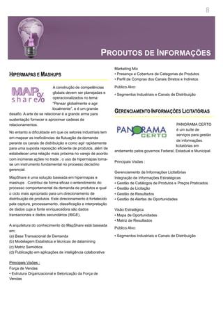 8




                                                       PRODUTOS DE INFORMAÇÕES
                                                              Marketing Mix
HIPERMAPAS E MASHUPS                                          • Presença e Cobertura de Categorias de Produtos
                                                              • Perfil de Compras dos Canais Diretos e Indiretos

                           A construção de competências       Público Alvo:
                           globais devem ser planejadas e     • Segmentos Industriais e Canais de Distribuição
                           operacionalizados no lema:
                           “Pensar globalmente e agir
                           localmente”, e é um grande
desafio. A arte de se relacionar é a grande arma para
                                                              GERENCIAMENTO INFORMAÇÕES LICITATÓRIAS
sustentação fornecer e aproximar cadeias de
relacionamentos.                                                                                PANORAMA CERTO
                                                                                                é um suíte de
No entanto a dificuldade em que os setores industriais tem
                                                                                                serviços para gestão
em mapear as ineficiências da flutuação da demanda
                                                                                                de informações
perante os canais de distribuição e como agir rapidamente
                                                                                                licitatórias em
para uma suposta reposição eficiente de produtos, além de
                                                              andamento pelos governos Federal, Estadual e Municipal.
estabelecer uma relação mais próxima no varejo de acordo
com inúmeras ações no trade , o uso de hipermapas torna-
                                                              Principais Visões :
se um instrumento fundamental no processo decisório
gerencial.
                                                              Gerenciamento de Informações Licitatórias
MapShare é uma solução baseada em hipermapas e                Integração de Informações Estratégicas
mashups . Contribui de forma eficaz o entendimento do         • Gestão de Catálogos de Produtos e Preços Praticados
processo comportamental da demanda de produtos e qual         • Gestão de Licitação
o ciclo mais apropriado para um direcionamento de             • Gestão de Resultados
distribuição de produtos. Este direcionamento é fortalecido   • Gestão de Alertas de Oportunidades
pela captura, processamento, classificação e interpretação
de dados cuja a fonte enriquecedora são dados                 Visão Estratégica
transacionais e dados secundários (IBGE).                     • Mapa de Oportunidades
                                                              • Matriz de Resultados
A arquitetura do conhecimento do MapShare está baseada
                                                              Público Alvo:
em:
(a) Base Transacional de Demanda                              • Segmentos Industriais e Canais de Distribuição
(b) Modelagem Estatística e técnicas de datamining
(c) Matriz Semiótica
(d) Publicação em aplicações de inteligência colaborativa

Principais Visões :
Força de Vendas
• Estrutura Organizacional e Setorização da Força de
Vendas
 