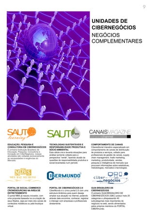 9


                                                                                           UNIDADES DE
                                                                                           CIBERNEGÓCIOS
                                                                                           NEGÓCIOS
                                                                                           COMPLEMENTARES




EDUCAÇÃO, PESQUISA E                         TECNOLOGIAS SUSTENTÁVEIS E                    COMPORTAMENTO DE CANAIS
CONSULTORIA EM CIBERNEOGÓCIOS                RESPONSABILIDADE PRODUTIVA E                  Cibereditorial interativo especializado em
É primeira Instituição Brasileira de         SOCIO AMBIENTAL                               comportamento de canais de distribuição
Educação, Pesquisa, Consultoria e            Esta célula cria e levanta situações para     de produtos e serviços, voltado para
Inovação em CiberNegócios, nossas            análise somente voltada para a                profissionais de gestão de canais, supply
atividades são voltadas exclusivamente
às necessidades e exigências do              perspectiva “verde”, fazendo alusão às        chain management, trade marketing,
Mercado                                      questões de responsabilidade produtiva e      marketing, produtividade, vendas,
                                             social levantadas num período                 pesquisa e inteligência de mercado que
                                                                                           procuram informações sobre estatísticas,
                                                                                           metodologias, mercados e tecnologias.




PORTAL DE SOCIAL COMMERCE                    PORTAL DE CIBERNEGÓCIOS 2.0                   GUIA BRASILEIRO DE
CROWDSOURCING NA ÁREA DE                     CiberMundo é o único portal 2.0 com uma       CIBERNEGÓCIOS
ENTRETENIMENTO                               estrutura dinâmica para quem deseja           O primeiro GUIA BRASILEIRO DE
O portal MBS já nasceu inovador, com         ampliar sua atuação na internet, podendo      CIBERNEGÓCIOS (GBC) possui mais 20
uma proposta baseada na co-criação de        através dele encontrar, conhecer, registrar   categorias e ultrapassando 40
seus filiados, seja por meio dos canais de   e interagir com empresas e profissionais      subcategorias mais importantes de
conteúdos midiáticos ou pela boutique        diretamente.                                  negócios na web, sendo alimentados
virtual.                                                                                   pelos próprios membros do PORTAL
                                                                                           CIBERmundo.
 