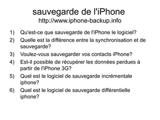 sauvegarde de l'iPhone
http://www.iphone-backup.info
1) Qu'est-ce que sauvegarde de l'iPhone le logiciel?
2) Quelle est la différence entre la synchronisation et de
sauvegarde?
3) Voulez-vous sauvegarder vos contacts iPhone?
4) Est-il possible de récupérer les données perdues à
partir de l'iPhone 3G?
5) Quel est le logiciel de sauvegarde incrémentale
iphone?
6) Quel est le logiciel de sauvegarde différentielle
iphone?
 