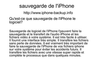 sauvegarde de l'iPhone
http://www.iphone-backup.info
Qu'est-ce que sauvegarde de l'iPhone le
logiciel?
Sauvegarde de logiciel de l'iPhone l'peuvent faire la
sauvegarde et le transfert de l'audio iPhone et les
fichiers vidéo à votre système. Il est très facile à utiliser.
Il fournit une interface très simple. Il transfère les fichiers
sans perte de données. Il est vraiment très important de
faire la sauvegarde de l'iPhone de vos fichiers iphone
sur votre système pour éviter les accidents futurs. Il
transfère les fichiers avec une vitesse super rapide et
complète le processus que dans quelques minutes.
 