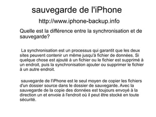 sauvegarde de l'iPhone
http://www.iphone-backup.info
Quelle est la différence entre la synchronisation et de
sauvegarde?
La synchronisation est un processus qui garantit que les deux
sites peuvent contenir un même jusqu'à fichier de données. Si
quelque chose est ajouté à un fichier ou le fichier est supprimé à
un endroit, puis la synchronisation ajouter ou supprimer le fichier
à un autre endroit.
sauvegarde de l'iPhone est le seul moyen de copier les fichiers
d'un dossier source dans le dossier de sauvegarde. Avec la
sauvegarde de la copie des données est toujours envoyé à la
direction un et envoie à l'endroit où il peut être stocké en toute
sécurité.
 