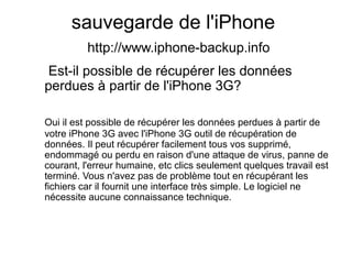 sauvegarde de l'iPhone
http://www.iphone-backup.info
Est-il possible de récupérer les données
perdues à partir de l'iPhone 3G?
Oui il est possible de récupérer les données perdues à partir de
votre iPhone 3G avec l'iPhone 3G outil de récupération de
données. Il peut récupérer facilement tous vos supprimé,
endommagé ou perdu en raison d'une attaque de virus, panne de
courant, l'erreur humaine, etc clics seulement quelques travail est
terminé. Vous n'avez pas de problème tout en récupérant les
fichiers car il fournit une interface très simple. Le logiciel ne
nécessite aucune connaissance technique.
 