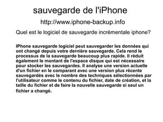 sauvegarde de l'iPhone
http://www.iphone-backup.info
Quel est le logiciel de sauvegarde incrémentale iphone?
IPhone sauvegarde logiciel peut sauvegarder les données qui
ont changé depuis votre dernière sauvegarde. Cela rend le
processus de la sauvegarde beaucoup plus rapide. Il réduit
également le montant de l'espace disque qui est nécessaire
pour stocker les sauvegardes. Il analyse une version actuelle
d'un fichier en le comparant avec une version plus récente
sauvegardés avec le nombre des techniques sélectionnées par
l'utilisateur comme le contenu du fichier, date de création, et la
taille du fichier et de faire la nouvelle sauvegarde si seul un
fichier a changé.
 