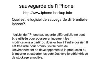 sauvegarde de l'iPhone
http://www.iphone-backup.info
Quel est le logiciel de sauvegarde différentielle
iphone?
logiciel de l'iPhone sauvegarde différentielle ne peut
être utilisée pour pousser uniquement les
modifications à partir du dossier l'un à l'autre dossier. Il
est très utile pour promouvoir le code de
l'environnement de développement à la production ou
à importer et exporter les données vers le périphérique
de stockage amovible.
 