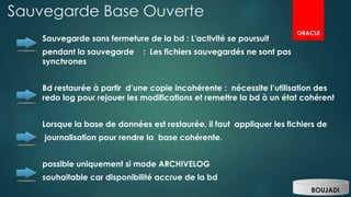 Sauvegarde Base Ouverte
Sauvegarde sans fermeture de la bd : L'activité se poursuit
pendant la sauvegarde : Les fichiers sauvegardés ne sont pas
synchrones
Bd restaurée à partir d’une copie incohérente : nécessite l’utilisation des
redo log pour rejouer les modifications et remettre la bd à un état cohérent
Lorsque la base de données est restaurée, il faut appliquer les fichiers de
journalisation pour rendre la base cohérente.
possible uniquement si mode ARCHIVELOG
souhaitable car disponibilité accrue de la bd
BOUJADI
ORACLE
 
