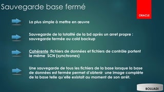 Sauvegarde base fermé
La plus simple à mettre en œuvre
Sauvegarde de la totalité de la bd après un arret propre :
sauvegarde fermée ou cold backup
Cohérente :fichiers de données et fichiers de contrôle portent
le même SCN (synchrones)
Une sauvegarde de tous les fichiers de la base lorsque la base
de données est fermée permet d’obtenir une image complète
de la base telle qu’elle existait au moment de son arrêt.
BOUJADI
ORACLE
 