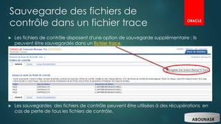 Sauvegarde des fichiers de
contrôle dans un fichier trace
 Les fichiers de contrôle disposent d'une option de sauvegarde supplémentaire : ils
peuvent être sauvegardés dans un fichier trace.
 Les sauvegardes des fichiers de contrôle peuvent être utilisées à des récupérations en
cas de perte de tous les fichiers de contrôle.
ORACLE
ABOUNASR
 