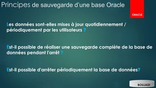 Principes de sauvegarde d’une base Oracle
BOUJADI
ORACLE
Les données sont-elles mises à jour quotidiennement /
périodiquement par les utilisateurs
Est-il possible de réaliser une sauvegarde complète de la base de
données pendant l'arrêt
Est-il possible d'arrêter périodiquement la base de données
 
